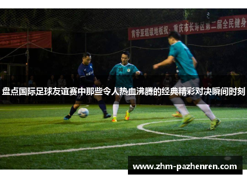 盘点国际足球友谊赛中那些令人热血沸腾的经典精彩对决瞬间时刻